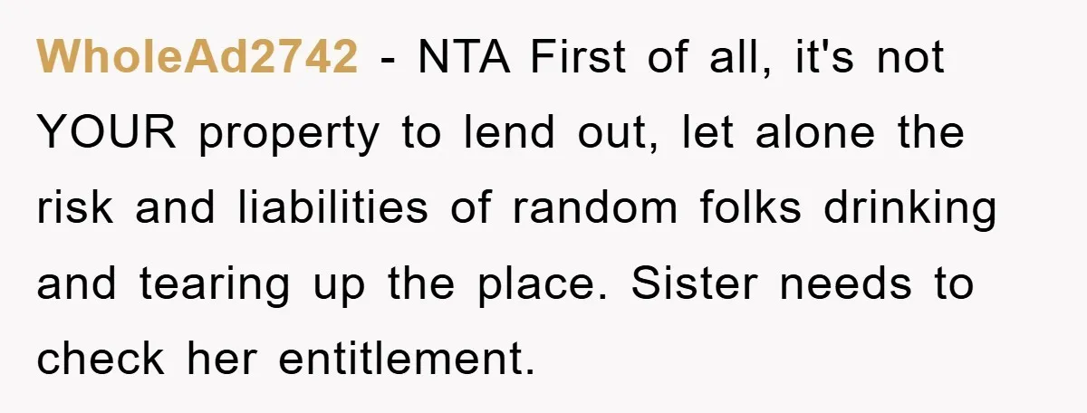 WholeAd2742 − NTA First of all, it's not YOUR property to lend out, let alone the risk and liabilities of random folks drinking and tearing up the place. Sister needs...
