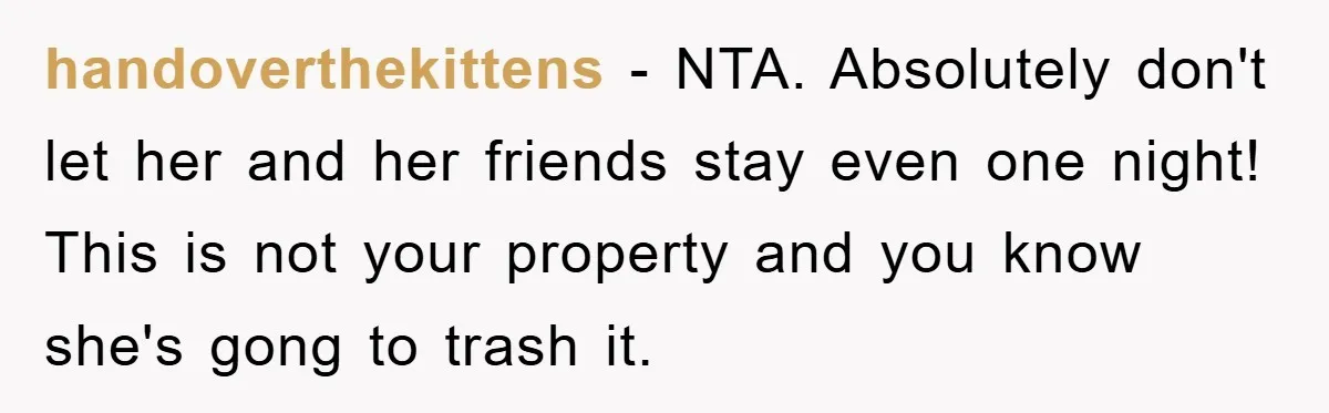 handoverthekittens − NTA. Absolutely don't let her and her friends stay even one night! This is not your property and you know she's gong to trash it.
