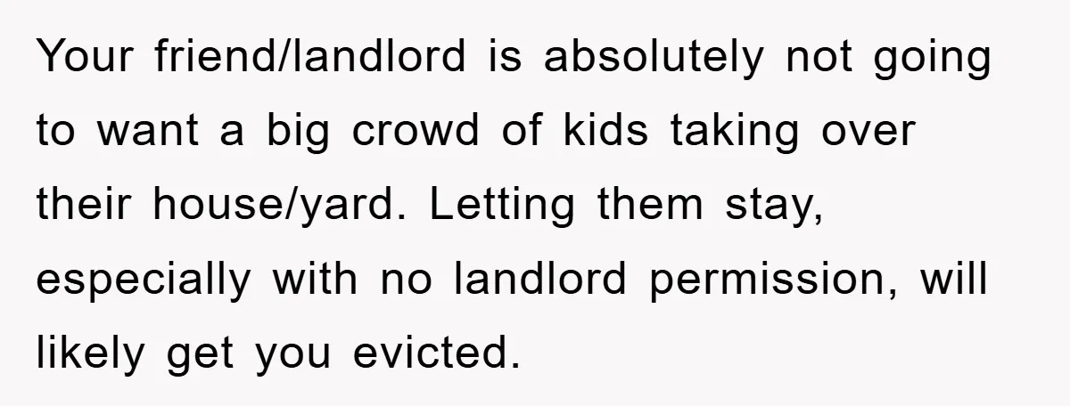 Your friend/landlord is absolutely not going to want a big crowd of kids taking over their house/yard. Letting them stay, especially with no landlord permission, will likely get you evicted.