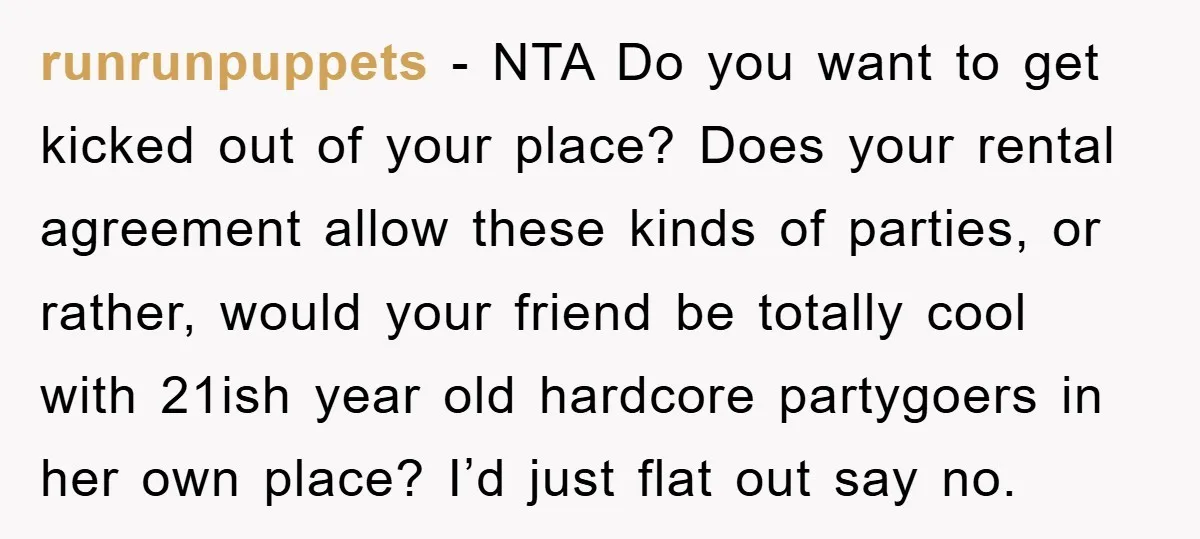 runrunpuppets − NTA Do you want to get kicked out of your place? Does your rental agreement allow these kinds of parties, or rather, would your friend be totally cool...
