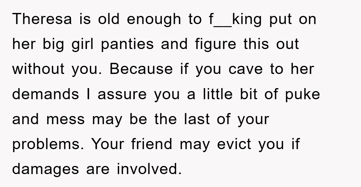 Theresa is old enough to f__king put on her big girl panties and figure this out without you. Because if you cave to her demands I assure you a little...