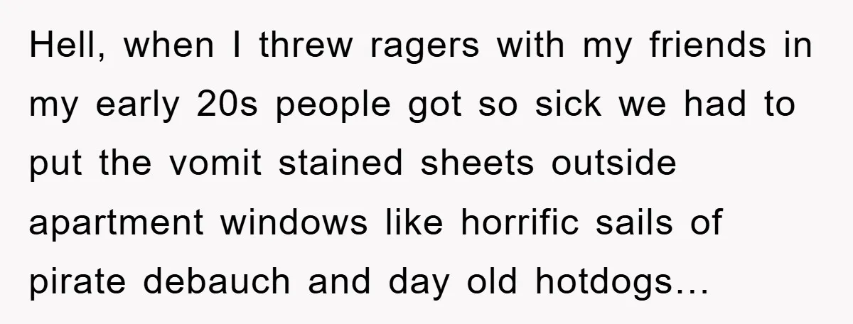 Hell, when I threw ragers with my friends in my early 20s people got so sick we had to put the vomit stained sheets outside apartment windows like horrific sails...
