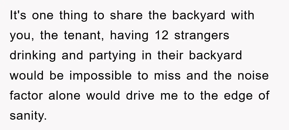 It's one thing to share the backyard with you, the tenant, having 12 strangers drinking and partying in their backyard would be impossible to miss and the noise factor alone...
