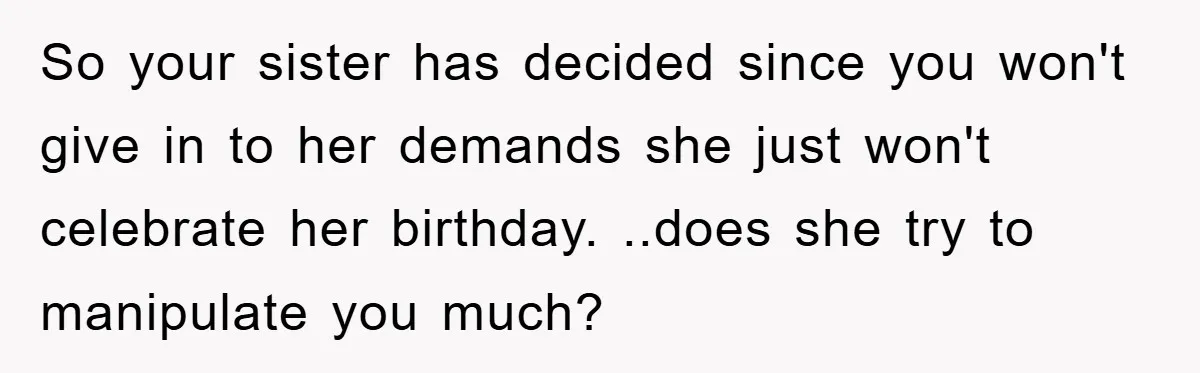 So your sister has decided since you won't give in to her demands she just won't celebrate her birthday. ..does she try to manipulate you much?