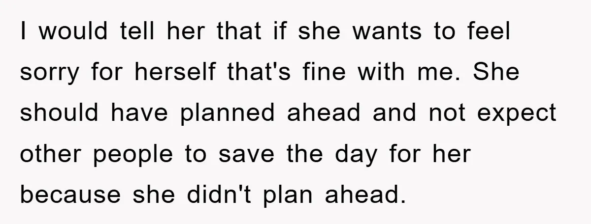I would tell her that if she wants to feel sorry for herself that's fine with me. She should have planned ahead and not expect other people to save the...