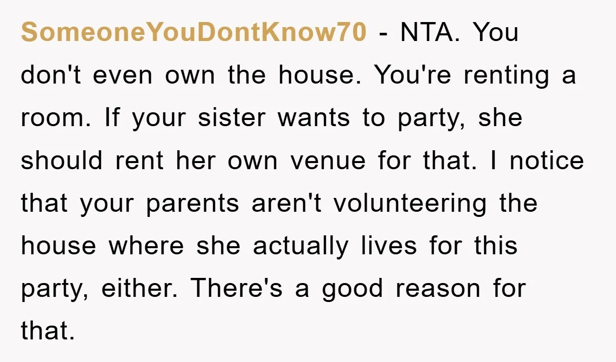 SomeoneYouDontKnow70 − NTA. You don't even own the house. You're renting a room. If your sister wants to party, she should rent her own venue for that. I notice that...