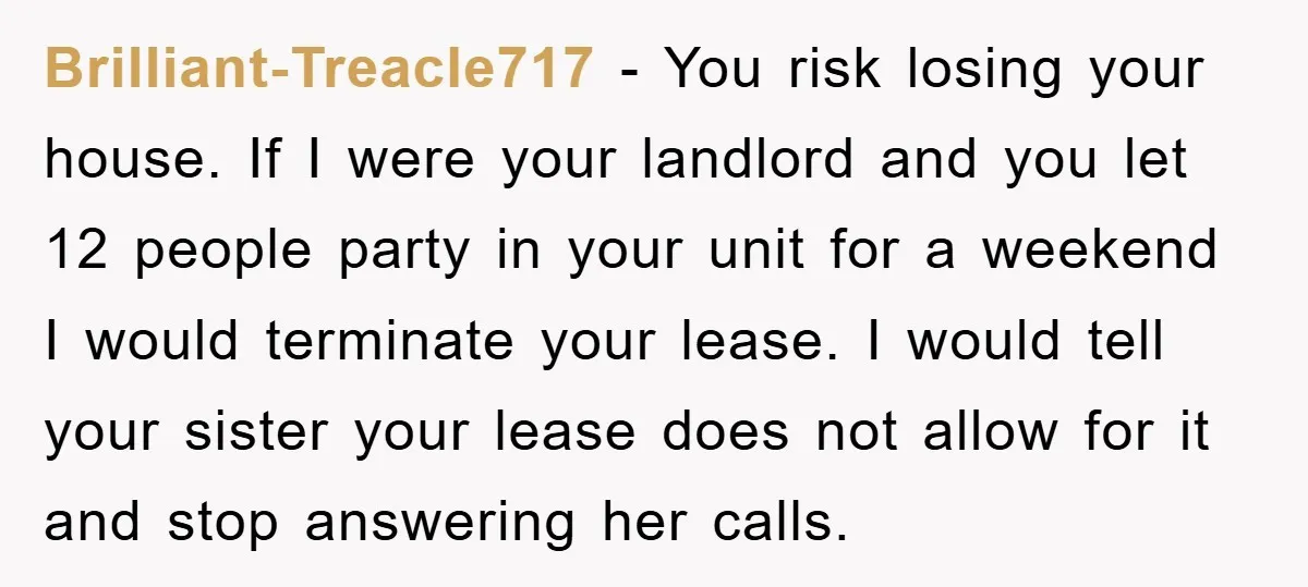 Brilliant-Treacle717 − You risk losing your house. If I were your landlord and you let 12 people party in your unit for a weekend I would terminate your lease. I...