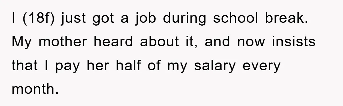 I (18f) just got a job during school break. My mother heard about it, and now insists that I pay her half of my salary every month.