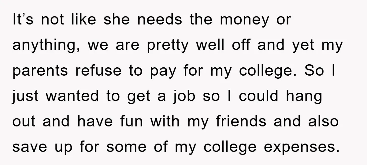 It’s not like she needs the money or anything, we are pretty well off and yet my parents refuse to pay for my college. So I just wanted to get...