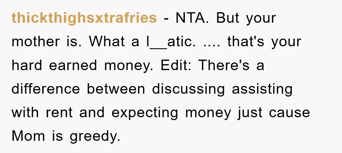 thickthighsxtrafries - NTA. But your mother is. What a l__atic. .... that's your hard earned money. Edit: There's a difference between discussing assisting with rent and expecting money just cause...