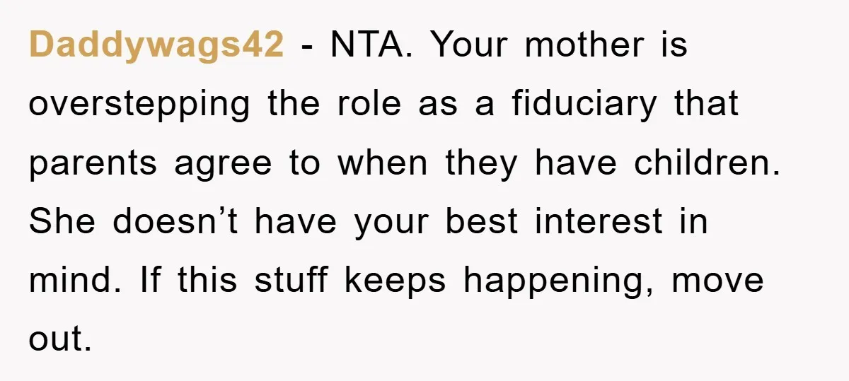 Daddywags42 - NTA. Your mother is overstepping the role as a fiduciary that parents agree to when they have children. She doesn’t have your best interest in mind. If this...