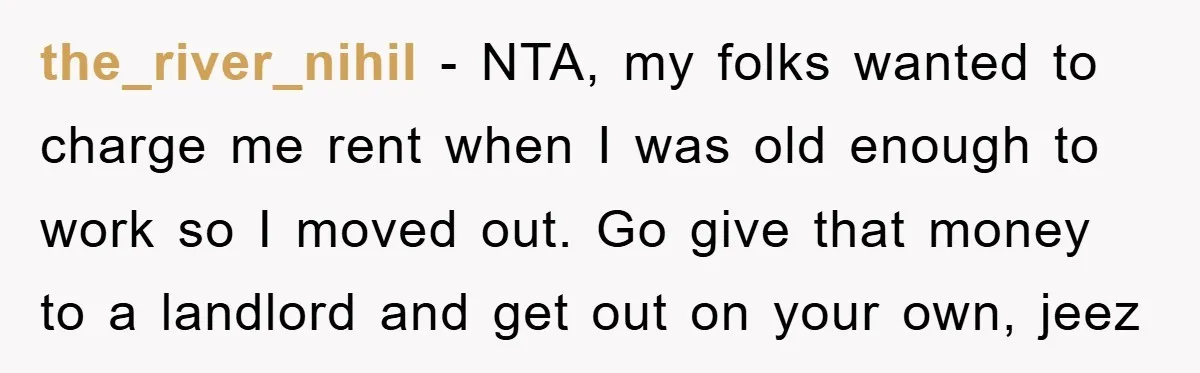 the_river_nihil - NTA, my folks wanted to charge me rent when I was old enough to work so I moved out. Go give that money to a landlord and get...