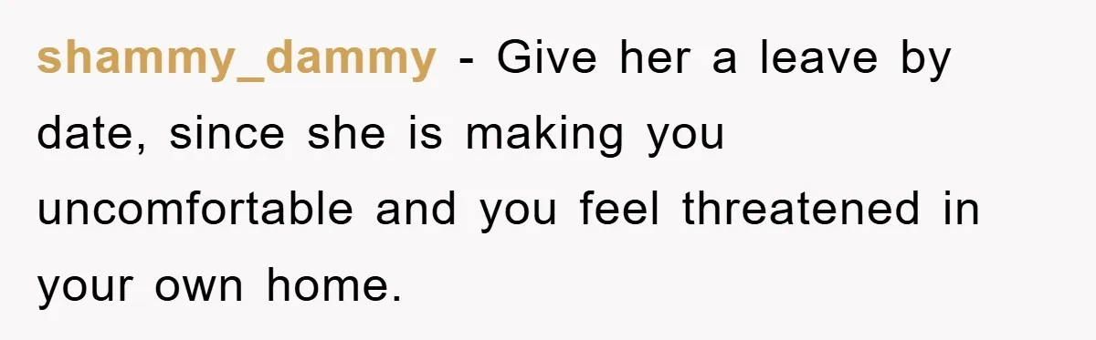 shammy_dammy − Give her a leave by date, since she is making you uncomfortable and you feel threatened in your own home.