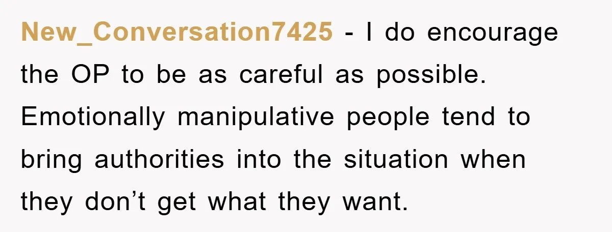 New_Conversation7425 − I do encourage the OP to be as careful as possible. Emotionally manipulative people tend to bring authorities into the situation when they don’t get what they want.