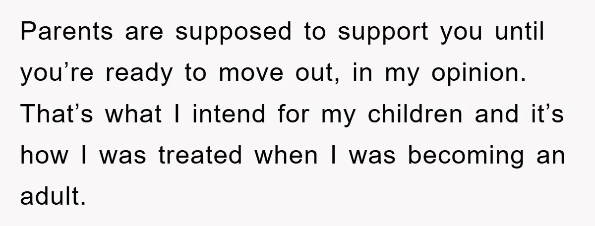 Parents are supposed to support you until you’re ready to move out, in my opinion. That’s what I intend for my children and it’s how I was treated when I...