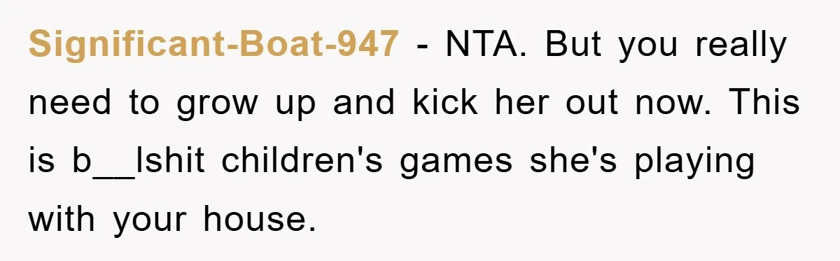Significant-Boat-947 − NTA. But you really need to grow up and kick her out now. This is b__lshit children's games she's playing with your house.