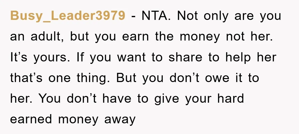 Busy_Leader3979 - NTA. Not only are you an adult, but you earn the money not her. It’s yours. If you want to share to help her that’s one thing. But...