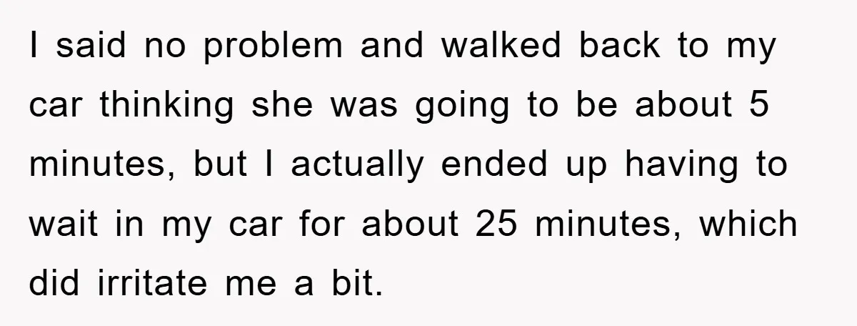 I said no problem and walked back to my car thinking she was going to be about 5 minutes, but I actually ended up having to wait in my car...