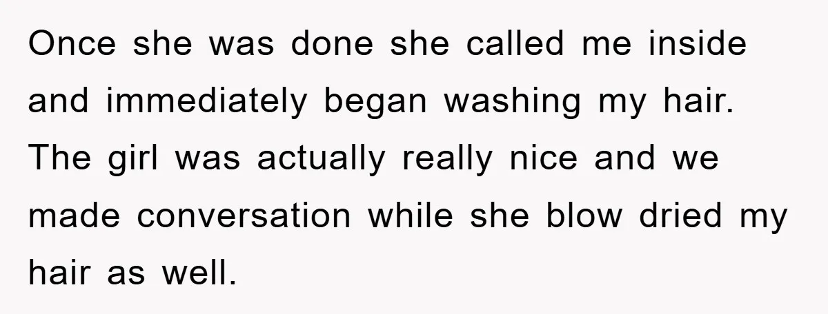 Once she was done she called me inside and immediately began washing my hair. The girl was actually really nice and we made conversation while she blow dried my hair...