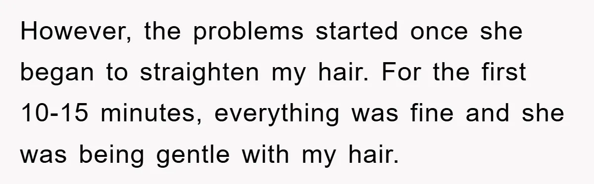 However, the problems started once she began to straighten my hair. For the first 10-15 minutes, everything was fine and she was being gentle with my hair.