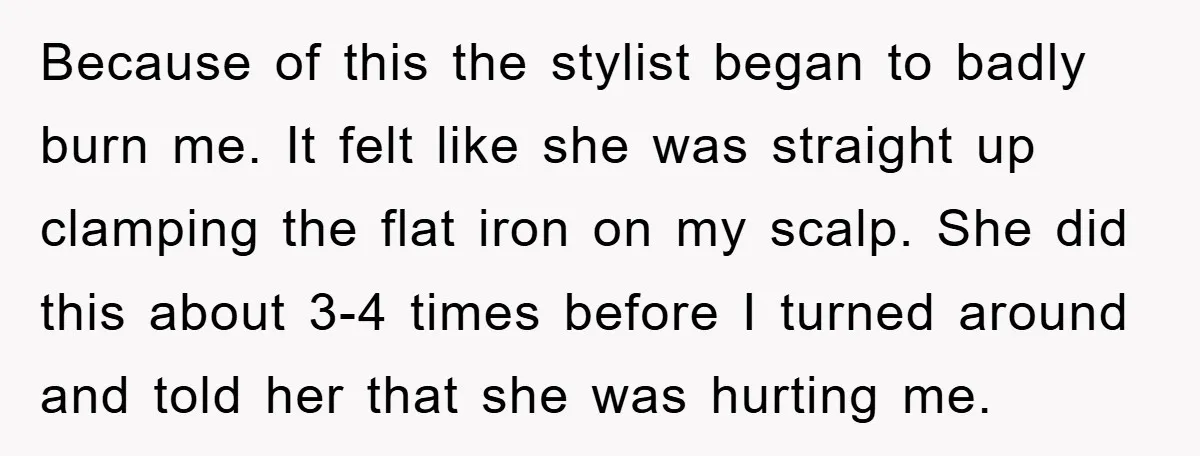 Because of this the stylist began to badly burn me. It felt like she was straight up clamping the flat iron on my scalp. She did this about 3-4 times...