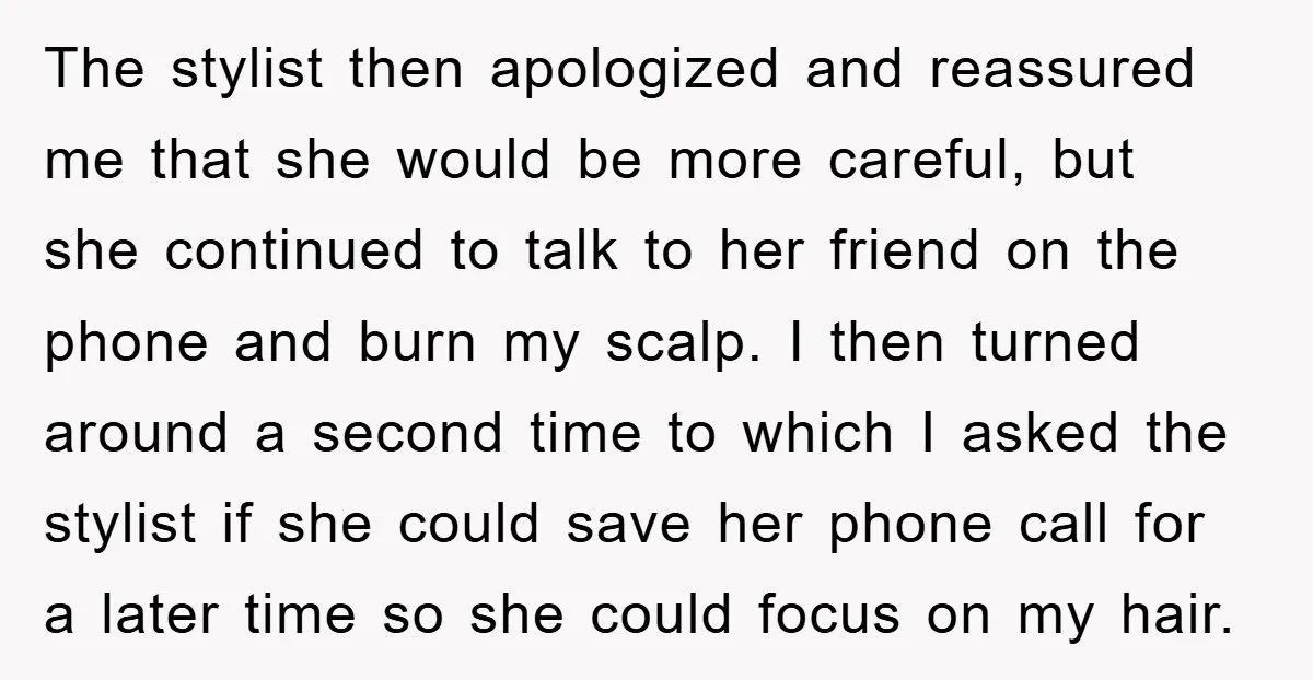 The stylist then apologized and reassured me that she would be more careful, but she continued to talk to her friend on the phone and burn my scalp. I then...