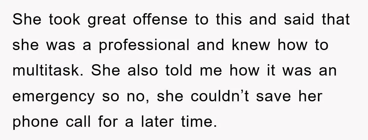 She took great offense to this and said that she was a professional and knew how to multitask. She also told me how it was an emergency so no, she...
