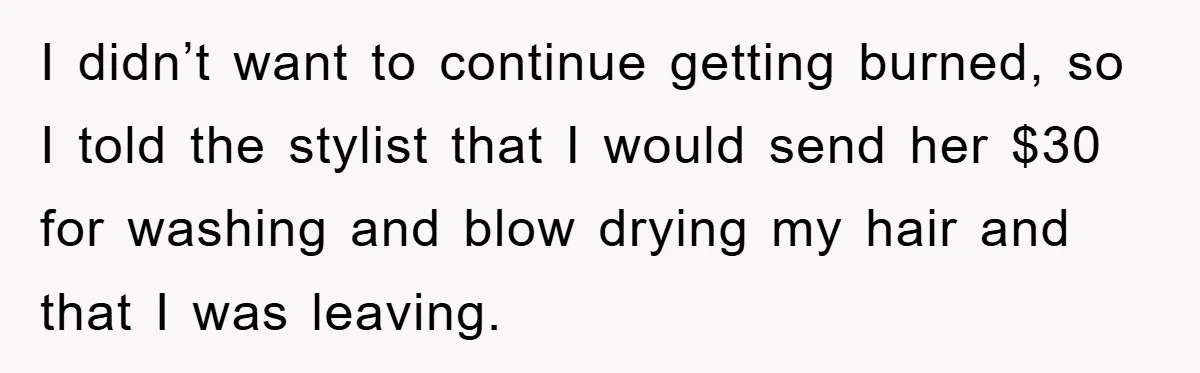 I didn’t want to continue getting burned, so I told the stylist that I would send her $30 for washing and blow drying my hair and that I was leaving.