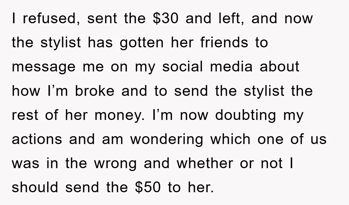 I refused, sent the $30 and left, and now the stylist has gotten her friends to message me on my social media about how I’m broke and to send the...