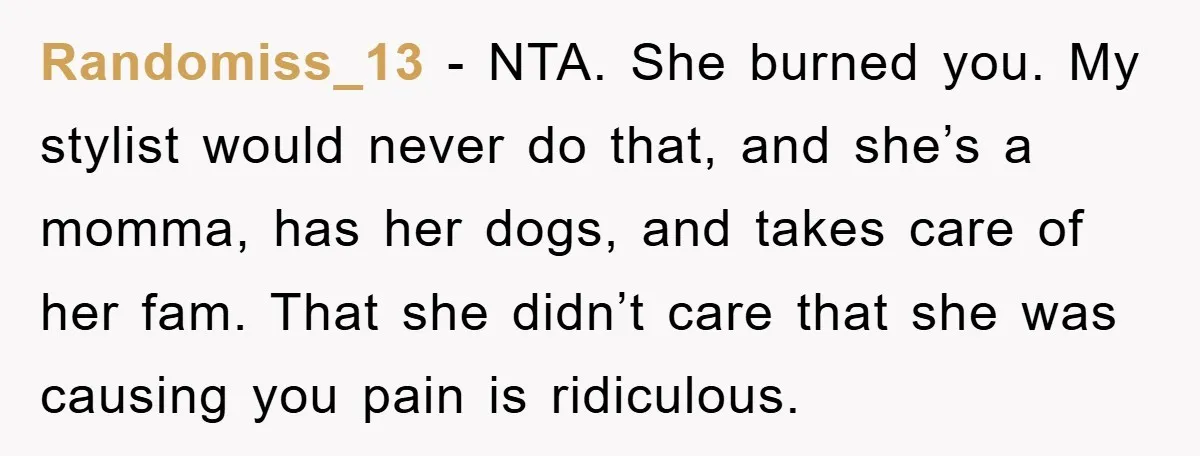 Randomiss_13 − NTA. She burned you. My stylist would never do that, and she’s a momma, has her dogs, and takes care of her fam. That she didn’t care that...
