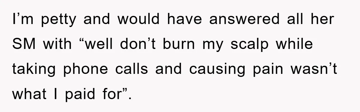I’m petty and would have answered all her SM with “well don’t burn my scalp while taking phone calls and causing pain wasn’t what I paid for”.