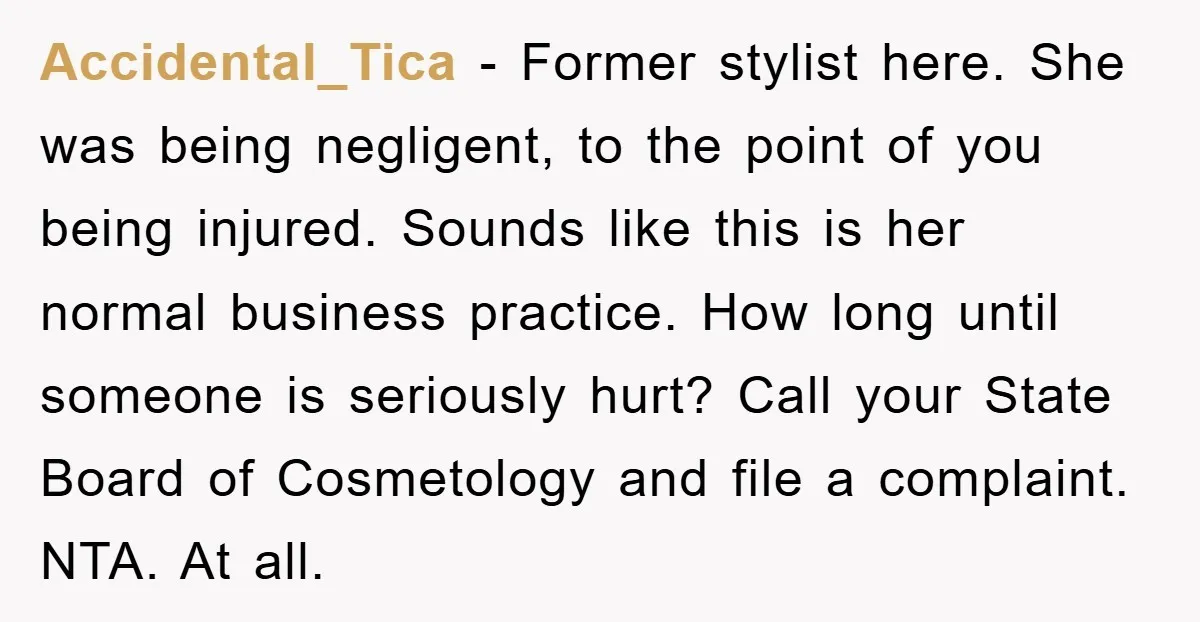Accidental_Tica − Former stylist here. She was being negligent, to the point of you being injured. Sounds like this is her normal business practice. How long until someone is seriously...