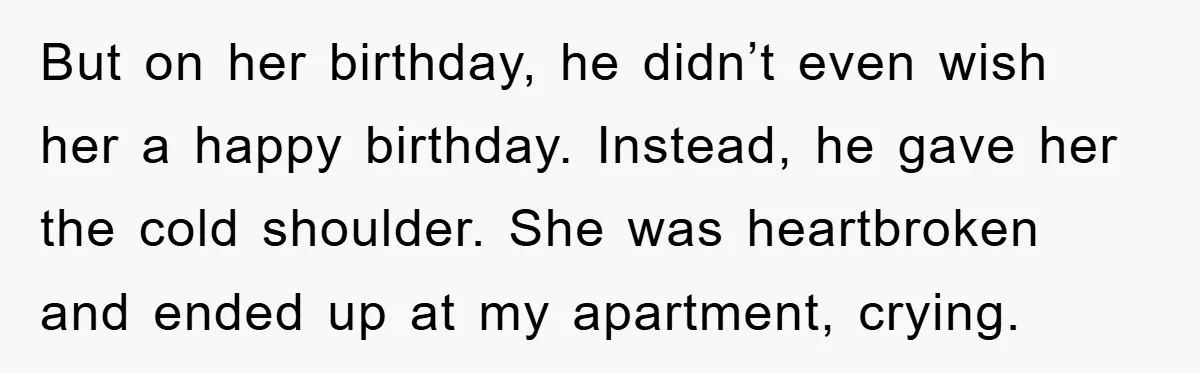 But on her birthday, he didn’t even wish her a happy birthday. Instead, he gave her the cold shoulder. She was heartbroken and ended up at my apartment, crying.