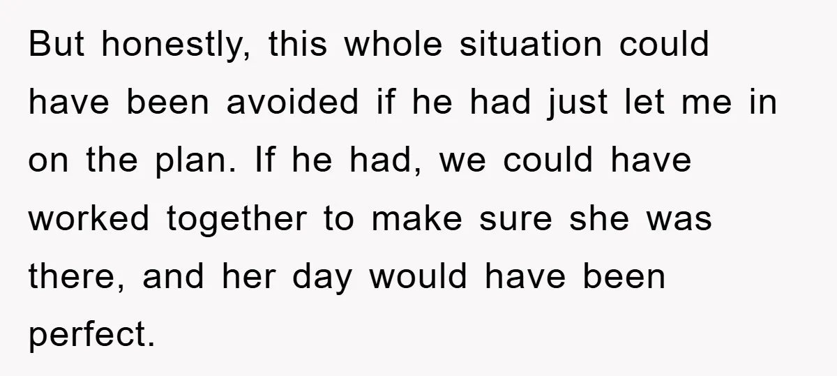 But honestly, this whole situation could have been avoided if he had just let me in on the plan. If he had, we could have worked together to make sure...