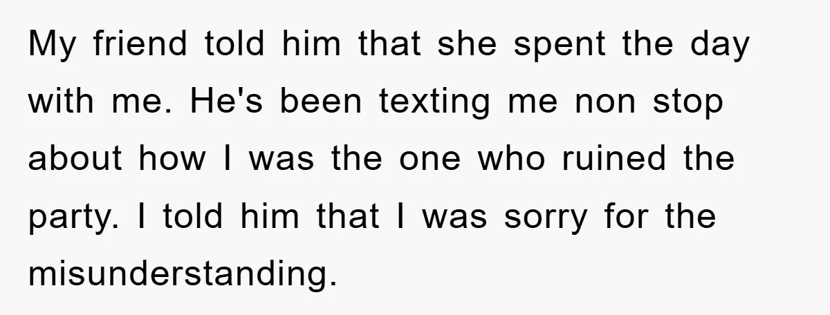My friend told him that she spent the day with me. He's been texting me non stop about how I was the one who ruined the party. I told him...