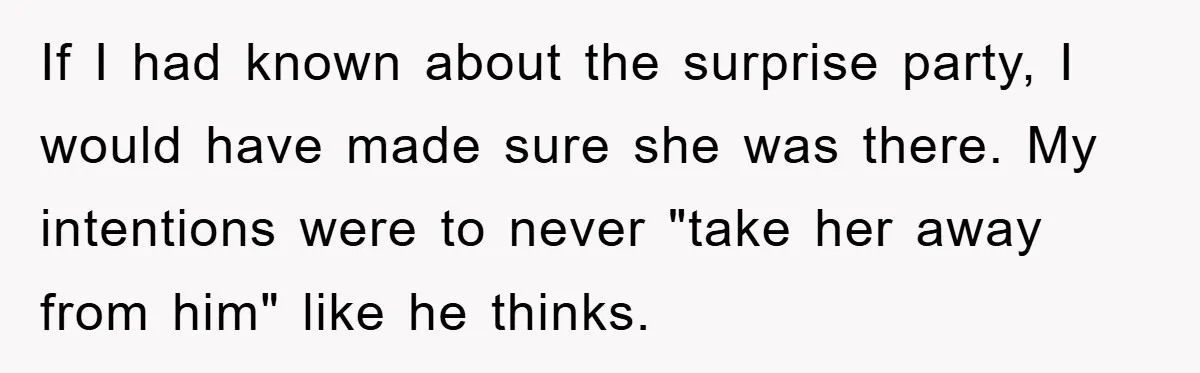 If I had known about the surprise party, I would have made sure she was there. My intentions were to never "take her away from him" like he thinks.