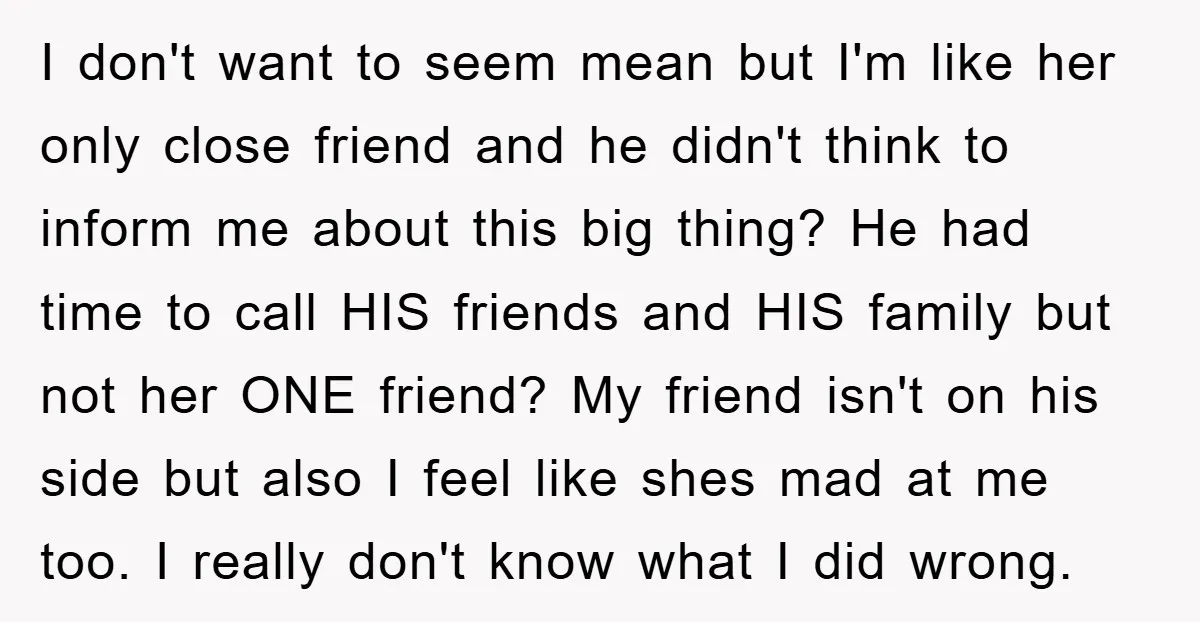 I don't want to seem mean but I'm like her only close friend and he didn't think to inform me about this big thing? He had time to call HIS...