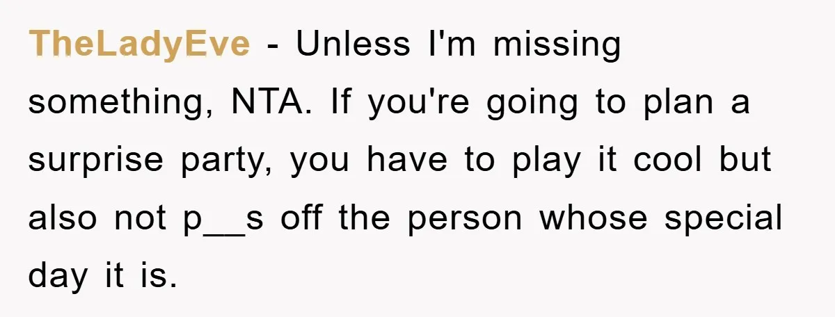 TheLadyEve − Unless I'm missing something, NTA. If you're going to plan a surprise party, you have to play it cool but also not p__s off the person whose special...