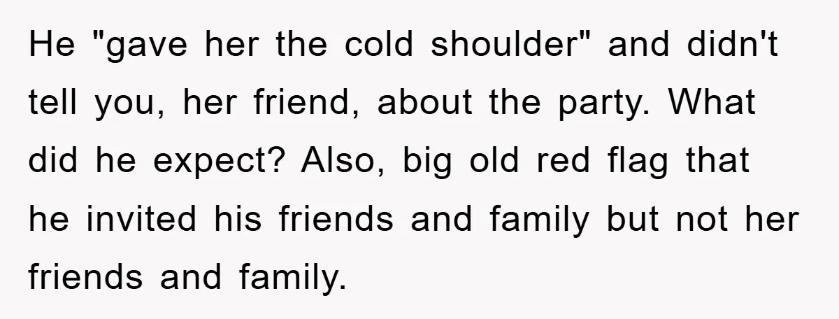 He "gave her the cold shoulder" and didn't tell you, her friend, about the party. What did he expect? Also, big old red flag that he invited his friends and...