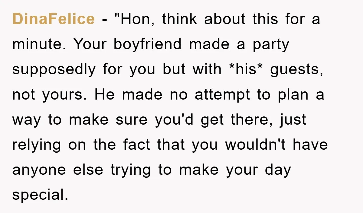 DinaFelice − "Hon, think about this for a minute. Your boyfriend made a party supposedly for you but with *his* guests, not yours. He made no attempt to plan a...