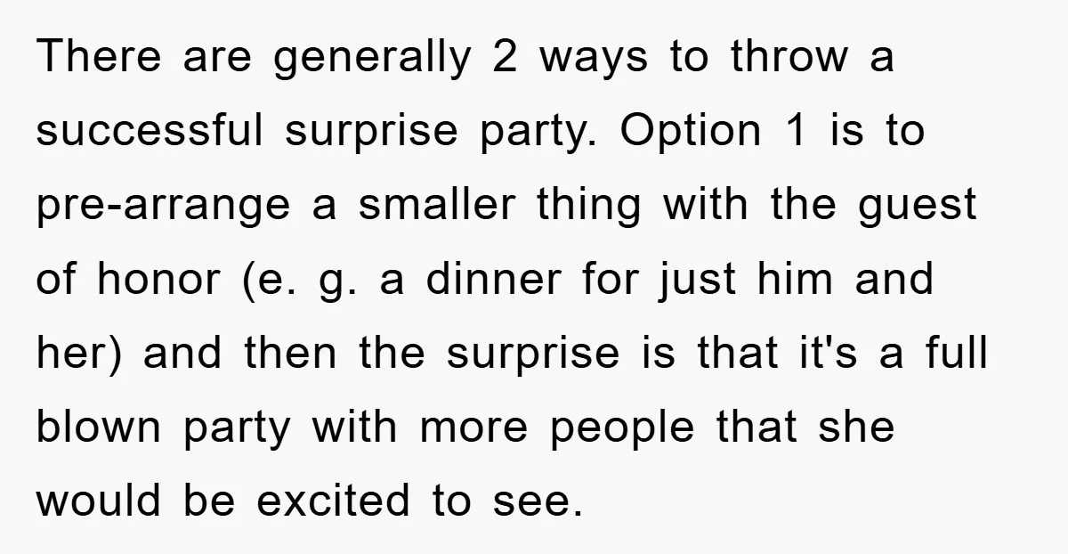 There are generally 2 ways to throw a successful surprise party. Option 1 is to pre-arrange a smaller thing with the guest of honor (e. g. a dinner for just...