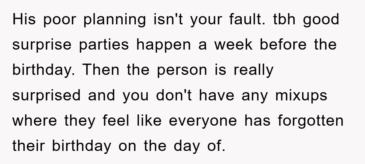 His poor planning isn't your fault. tbh good surprise parties happen a week before the birthday. Then the person is really surprised and you don't have any mixups where they...