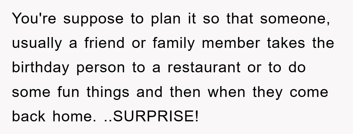 You're suppose to plan it so that someone, usually a friend or family member takes the birthday person to a restaurant or to do some fun things and then when...