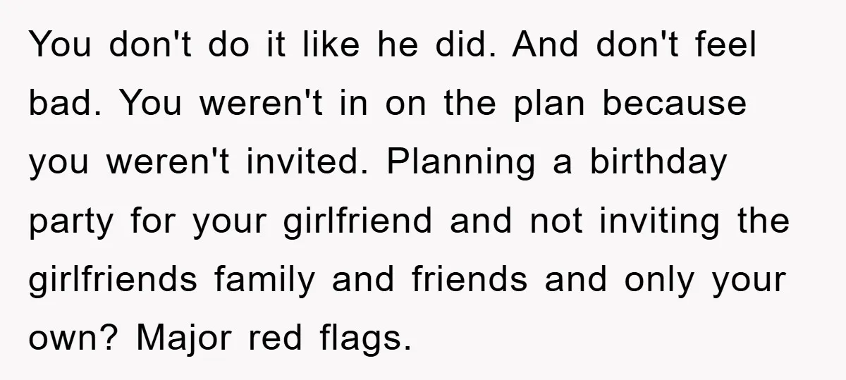 You don't do it like he did. And don't feel bad. You weren't in on the plan because you weren't invited. Planning a birthday party for your girlfriend and not...
