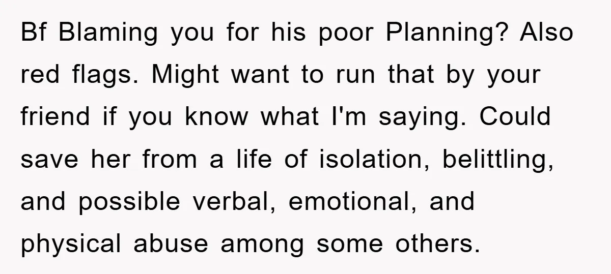 Bf Blaming you for his poor Planning? Also red flags. Might want to run that by your friend if you know what I'm saying. Could save her from a life...
