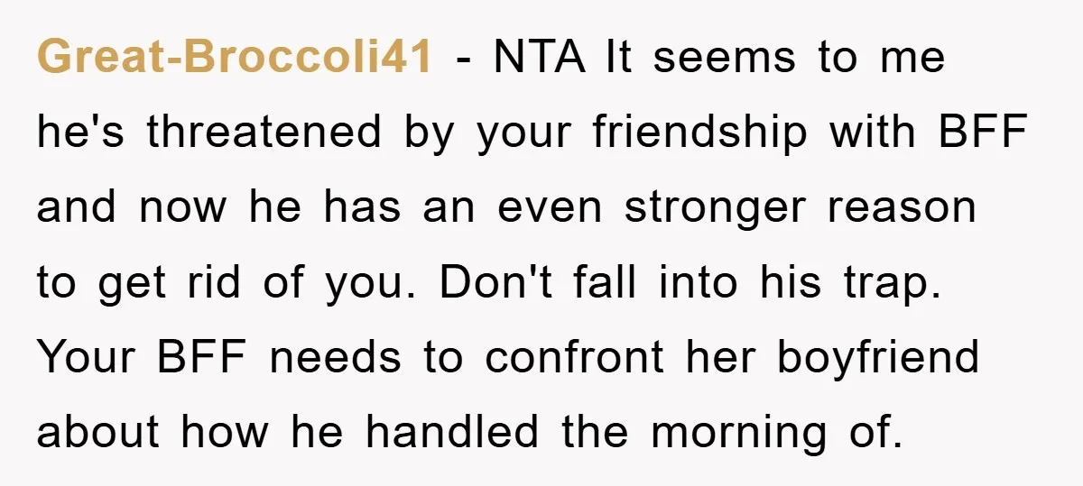 Great-Broccoli41 − NTA It seems to me he's threatened by your friendship with BFF and now he has an even stronger reason to get rid of you. Don't fall into...