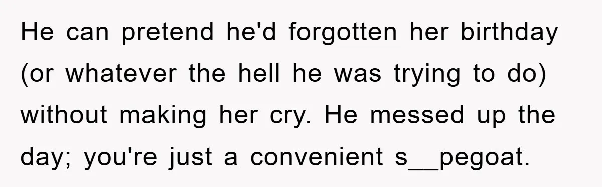 He can pretend he'd forgotten her birthday (or whatever the hell he was trying to do) without making her cry. He messed up the day; you're just a convenient s__pegoat.