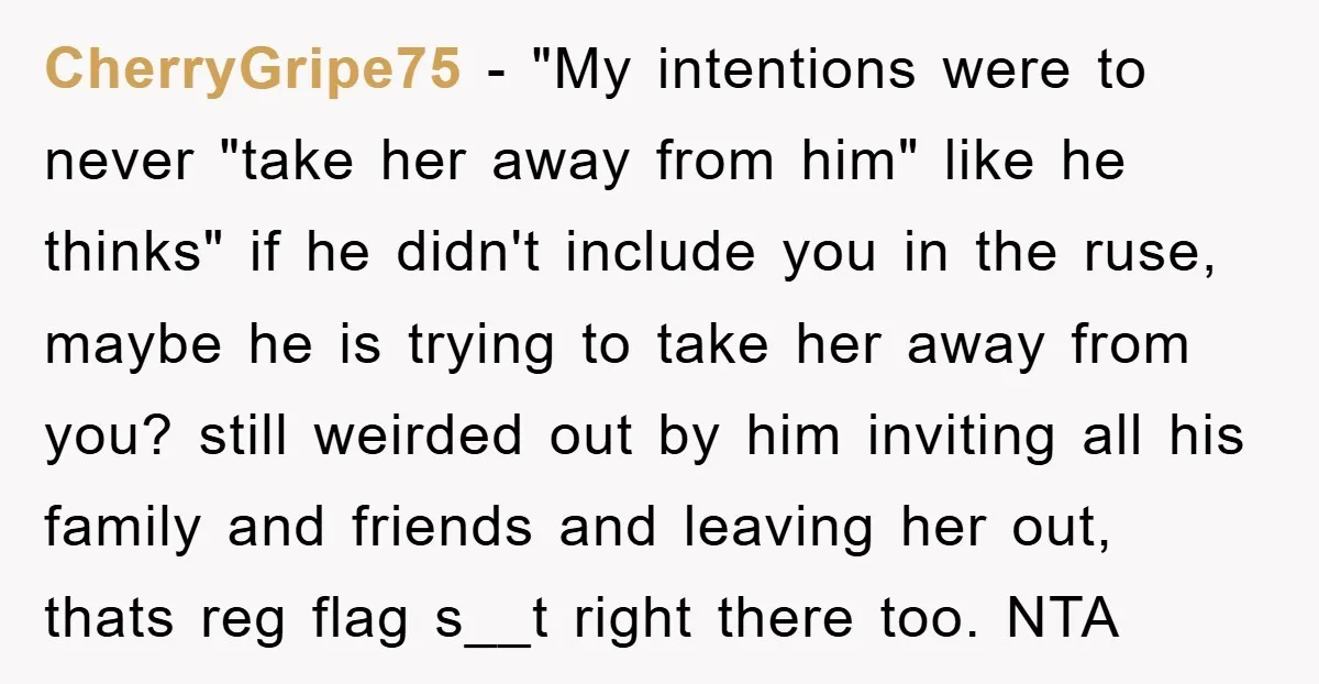 CherryGripe75 − "My intentions were to never "take her away from him" like he thinks" if he didn't include you in the ruse, maybe he is trying to take her...