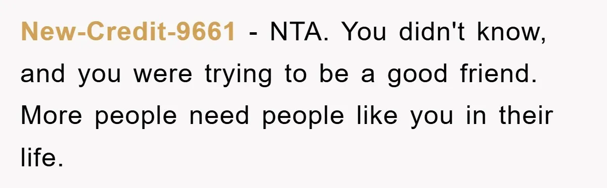 New-Credit-9661 − NTA. You didn't know, and you were trying to be a good friend. More people need people like you in their life.