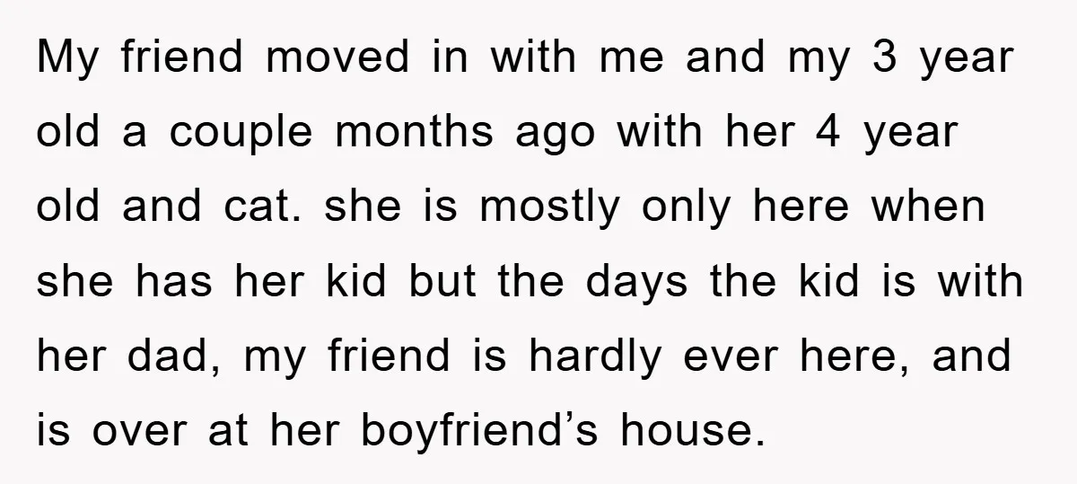 My friend moved in with me and my 3 year old a couple months ago with her 4 year old and cat. she is mostly only here when she has...